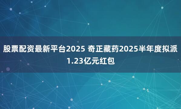 股票配资最新平台2025 奇正藏药2025半年度拟派1.23亿元红包