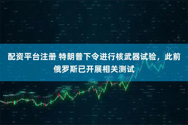 配资平台注册 特朗普下令进行核武器试验，此前俄罗斯已开展相关测试