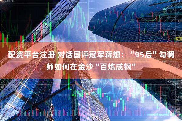 配资平台注册 对话国评冠军蒋想：“95后”勾调师如何在金沙“百炼成钢”