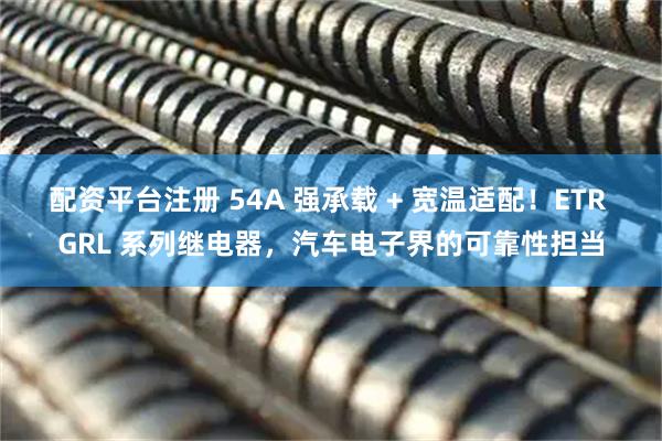 配资平台注册 54A 强承载 + 宽温适配！ETR GRL 系列继电器，汽车电子界的可靠性担当