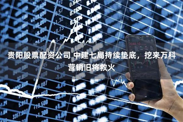 贵阳股票配资公司 中建七局持续垫底,挖来万科营销旧将救火