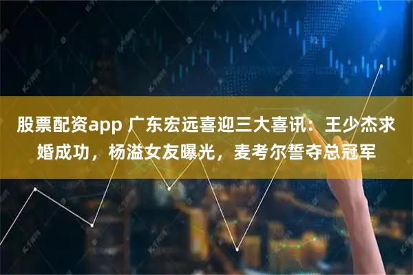股票配资app 广东宏远喜迎三大喜讯：王少杰求婚成功，杨溢女友曝光，麦考尔誓夺总冠军