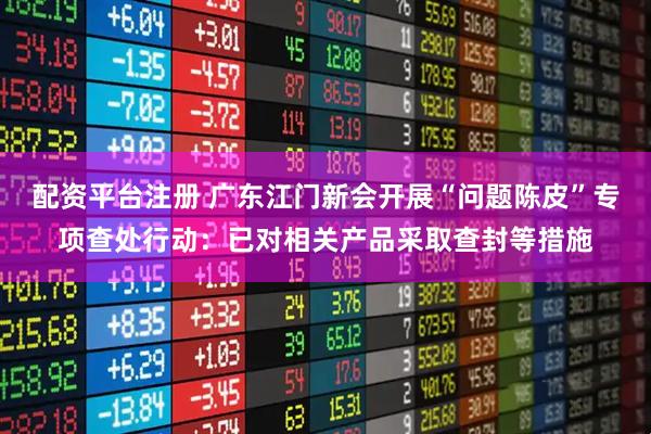 配资平台注册 广东江门新会开展“问题陈皮”专项查处行动：已对相关产品采取查封等措施