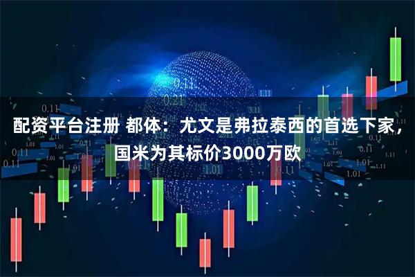 配资平台注册 都体:尤文是弗拉泰西的首选下家,国米为其标价3000万欧