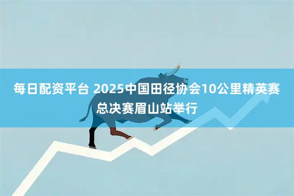 每日配资平台 2025中国田径协会10公里精英赛总决赛眉山站举行