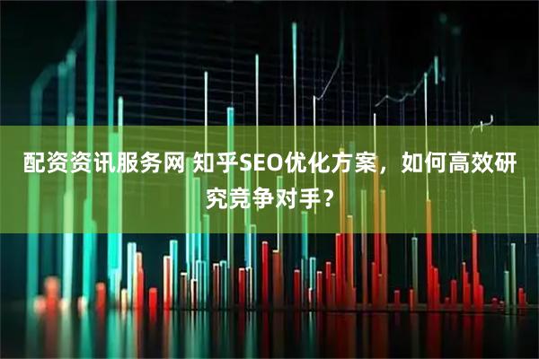 配资资讯服务网 知乎SEO优化方案，如何高效研究竞争对手？