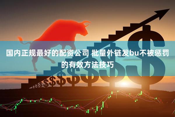 国内正规最好的配资公司 批量外链发bu不被惩罚的有效方法技巧