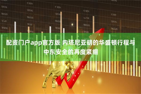 配资门户app官方版 内塔尼亚胡的华盛顿行程与中东安全的再度紧绷
