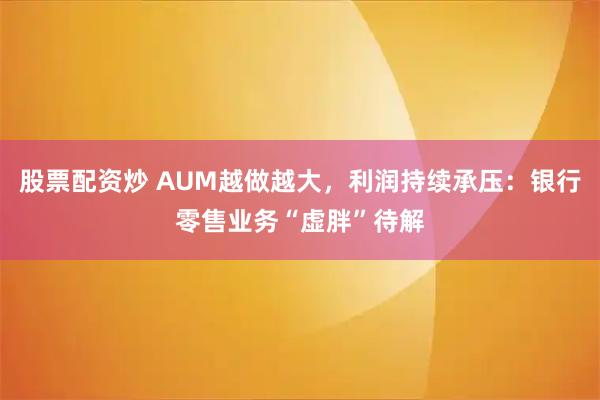 股票配资炒 AUM越做越大，利润持续承压：银行零售业务“虚胖”待解