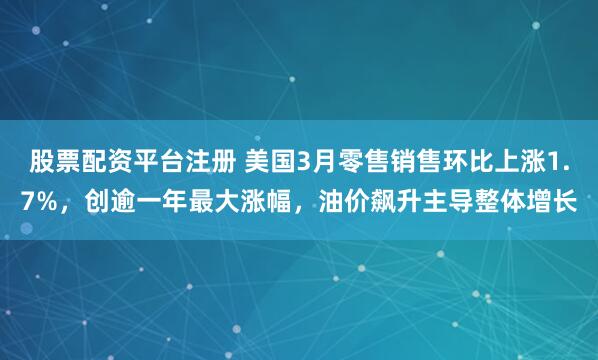 股票配资平台注册 美国3月零售销售环比上涨1.7%，创逾一年最大涨幅，油价飙升主导整体增长