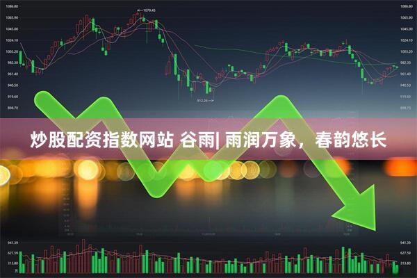 炒股配资指数网站 谷雨| 雨润万象，春韵悠长