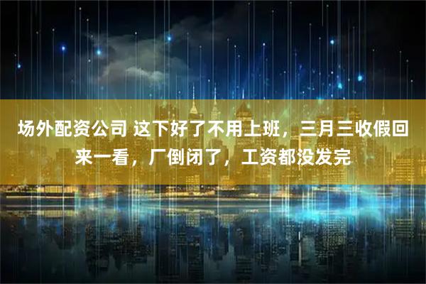 场外配资公司 这下好了不用上班，三月三收假回来一看，厂倒闭了，工资都没发完