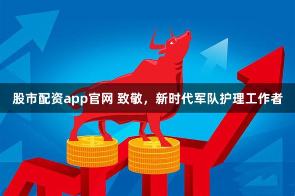 股市配资app官网 致敬，新时代军队护理工作者