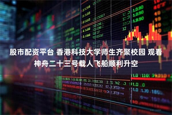 股市配资平台 香港科技大学师生齐聚校园 观看神舟二十三号载人飞船顺利升空