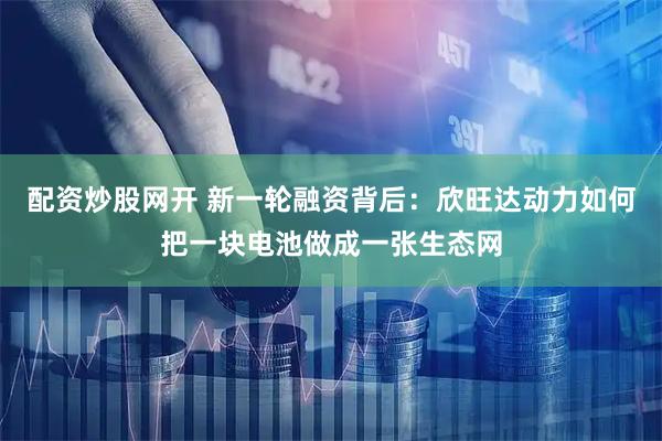 配资炒股网开 新一轮融资背后：欣旺达动力如何把一块电池做成一张生态网