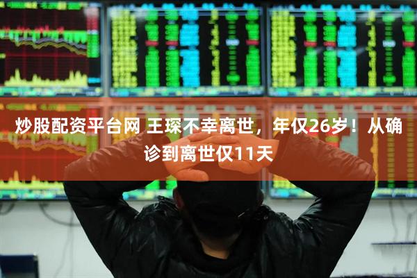 炒股配资平台网 王琛不幸离世，年仅26岁！从确诊到离世仅11天