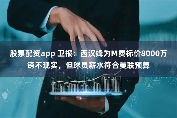 股票配资app 卫报：西汉姆为M费标价8000万镑不现实，但球员薪水符合曼联预算