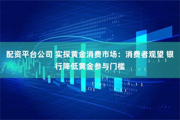 配资平台公司 实探黄金消费市场：消费者观望 银行降低黄金参与门槛